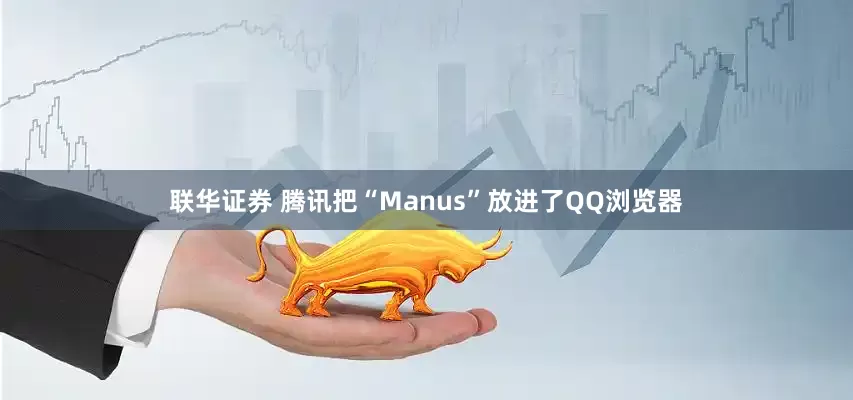 联华证券 腾讯把“Manus”放进了QQ浏览器