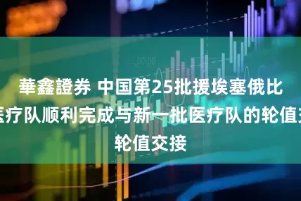 華鑫證券 中国第25批援埃塞俄比亚医疗队顺利完成与新一批医疗队的轮值交接