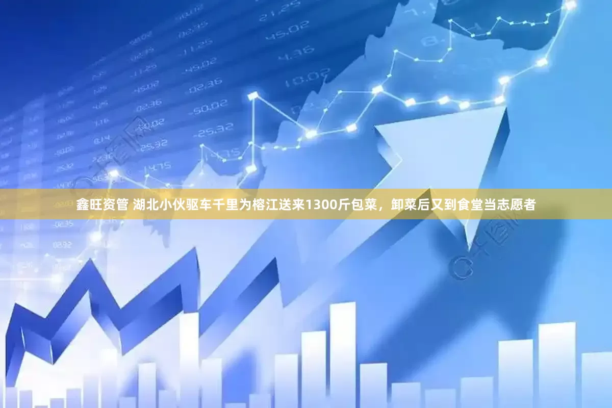 鑫旺资管 湖北小伙驱车千里为榕江送来1300斤包菜，卸菜后又到食堂当志愿者