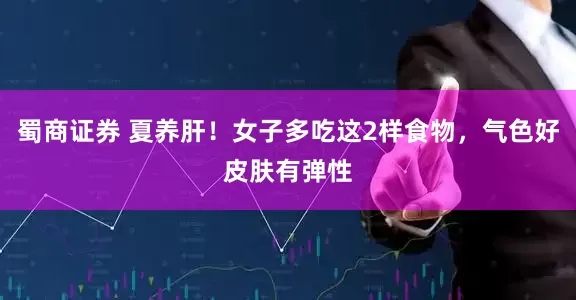 蜀商证券 夏养肝！女子多吃这2样食物，气色好皮肤有弹性