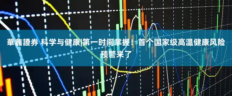 華鑫證券 科学与健康|第一时间掌握！首个国家级高温健康风险预警来了