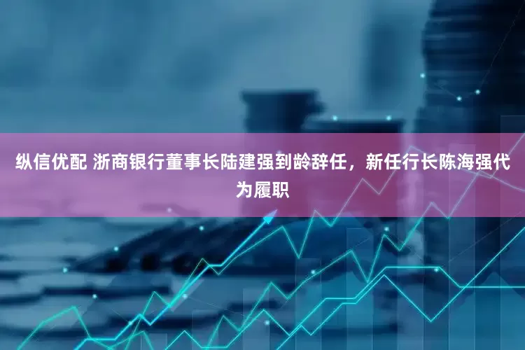 纵信优配 浙商银行董事长陆建强到龄辞任，新任行长陈海强代为履职