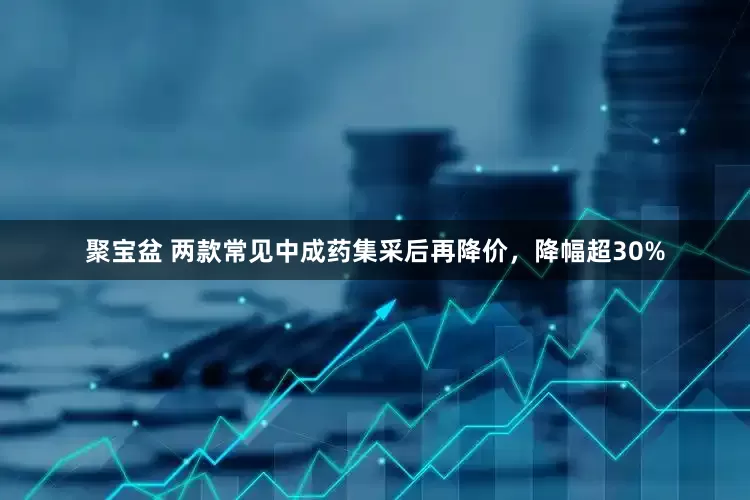 聚宝盆 两款常见中成药集采后再降价，降幅超30%