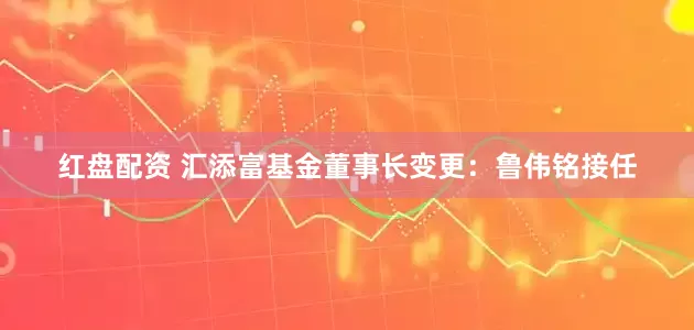 红盘配资 汇添富基金董事长变更：鲁伟铭接任