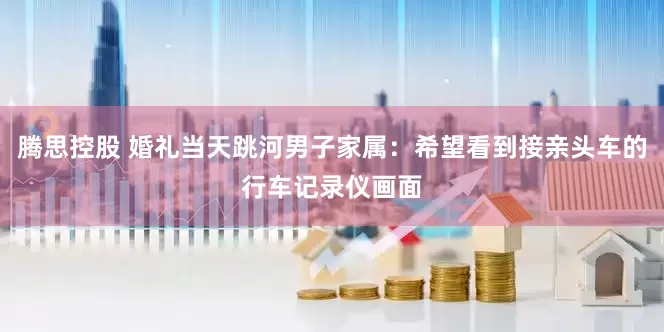 腾思控股 婚礼当天跳河男子家属：希望看到接亲头车的行车记录仪画面