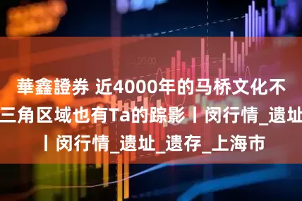 華鑫證券 近4000年的马桥文化不仅在马桥！长三角区域也有Ta的踪影丨闵行情_遗址_遗存_上海市