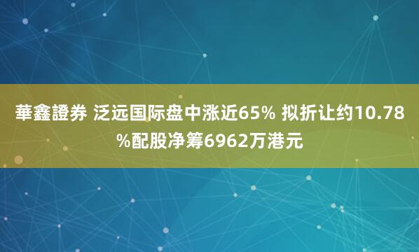 華鑫證券 泛远国际盘中涨近65% 拟折让约10.78%配股净筹6962万港元